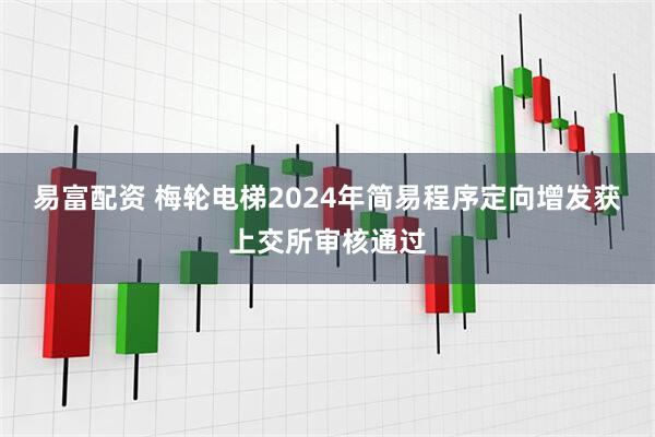 易富配资 梅轮电梯2024年简易程序定向增发获上交所审核通过