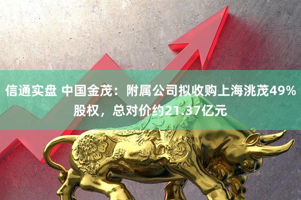 信通实盘 中国金茂：附属公司拟收购上海洮茂49%股权，总对价约21.37亿元