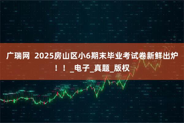 广瑞网  2025房山区小6期末毕业考试卷新鲜出炉！！_电子_真题_版权