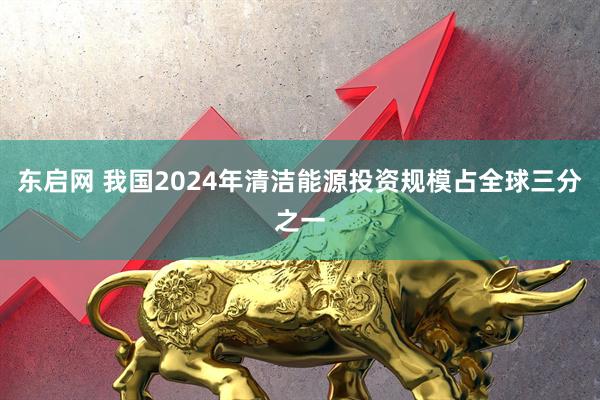 东启网 我国2024年清洁能源投资规模占全球三分之一
