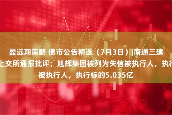 盈远期策略 债市公告精选（7月3日）|南通三建因信披违规被上交所通报批评；旭辉集团被列为失信被执行人，执行标的5.035亿