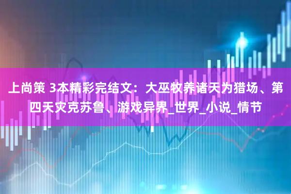 上尚策 3本精彩完结文：大巫牧养诸天为猎场、第四天灾克苏鲁、游戏异界_世界_小说_情节