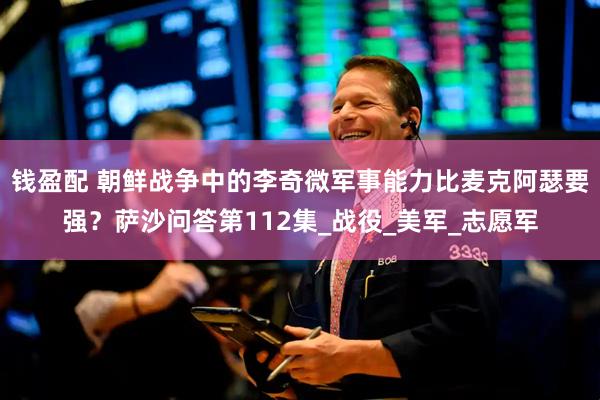 钱盈配 朝鲜战争中的李奇微军事能力比麦克阿瑟要强？萨沙问答第112集_战役_美军_志愿军