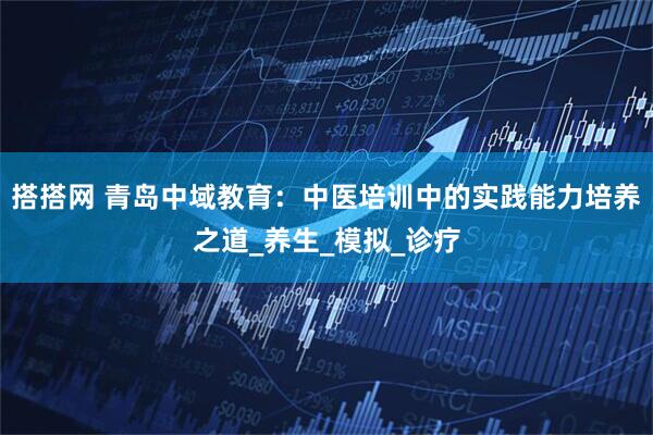 搭搭网 青岛中域教育：中医培训中的实践能力培养之道_养生_模拟_诊疗
