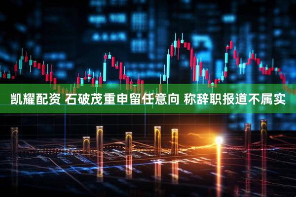 凯耀配资 石破茂重申留任意向 称辞职报道不属实