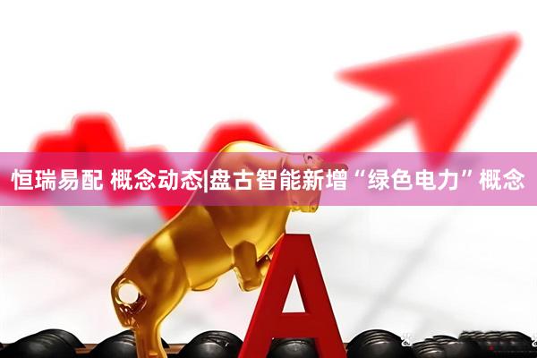 恒瑞易配 概念动态|盘古智能新增“绿色电力”概念