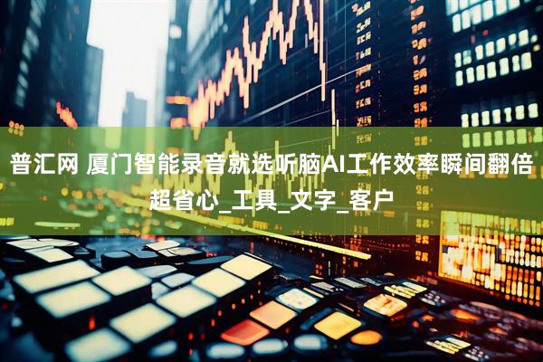 普汇网 厦门智能录音就选听脑AI工作效率瞬间翻倍超省心_工具_文字_客户