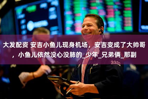 大发配资 安吉小鱼儿现身机场，安吉变成了大帅哥，小鱼儿依然没心没肺的_少年_兄弟俩_那副