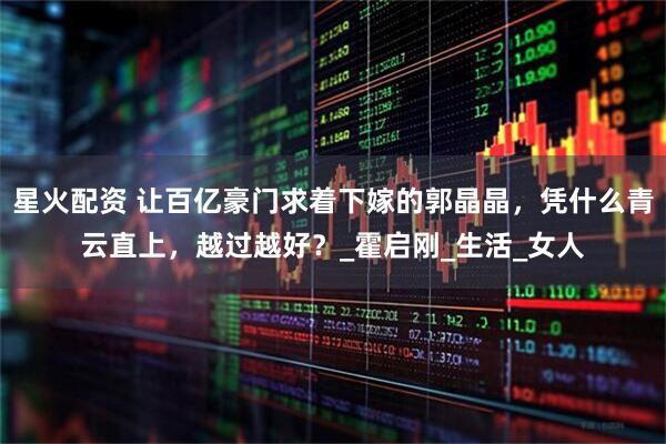 星火配资 让百亿豪门求着下嫁的郭晶晶，凭什么青云直上，越过越好？_霍启刚_生活_女人
