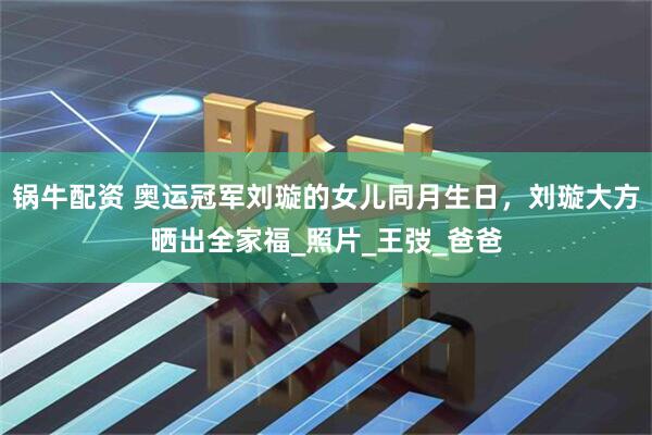 锅牛配资 奥运冠军刘璇的女儿同月生日，刘璇大方晒出全家福_照片_王弢_爸爸