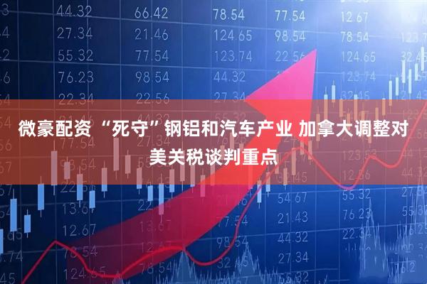 微豪配资 “死守”钢铝和汽车产业 加拿大调整对美关税谈判重点