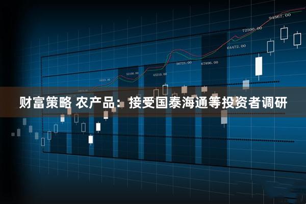 财富策略 农产品：接受国泰海通等投资者调研