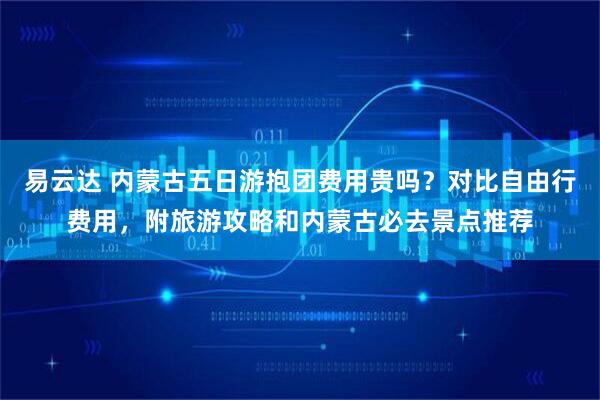 易云达 内蒙古五日游抱团费用贵吗？对比自由行费用，附旅游攻略和内蒙古必去景点推荐