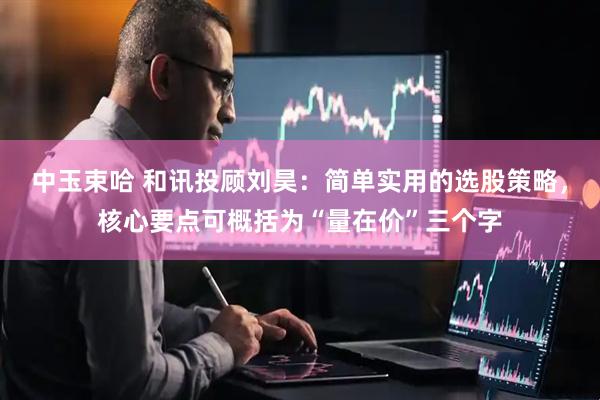 中玉束哈 和讯投顾刘昊：简单实用的选股策略，核心要点可概括为“量在价”三个字