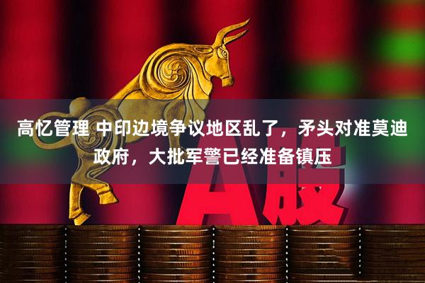 高忆管理 中印边境争议地区乱了,矛头对准莫迪政府,大批军警已经准备镇压