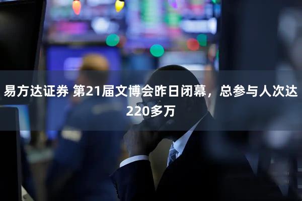 易方达证券 第21届文博会昨日闭幕，总参与人次达220多万
