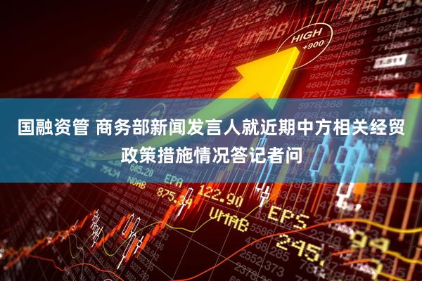 国融资管 商务部新闻发言人就近期中方相关经贸政策措施情况答记者问