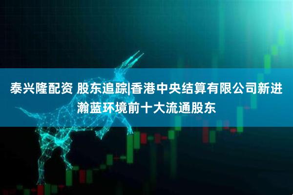 泰兴隆配资 股东追踪|香港中央结算有限公司新进瀚蓝环境前十大流通股东