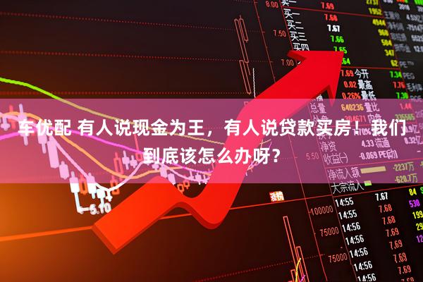 车优配 有人说现金为王，有人说贷款买房！我们到底该怎么办呀？
