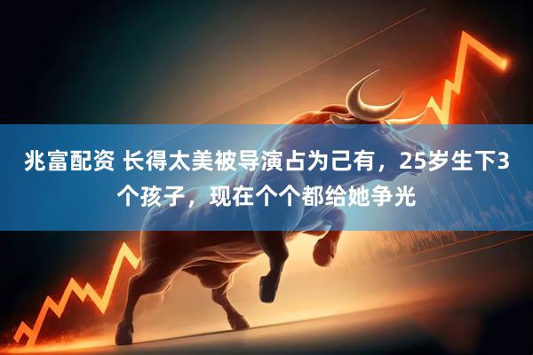 兆富配资 长得太美被导演占为己有，25岁生下3个孩子，现在个个都给她争光